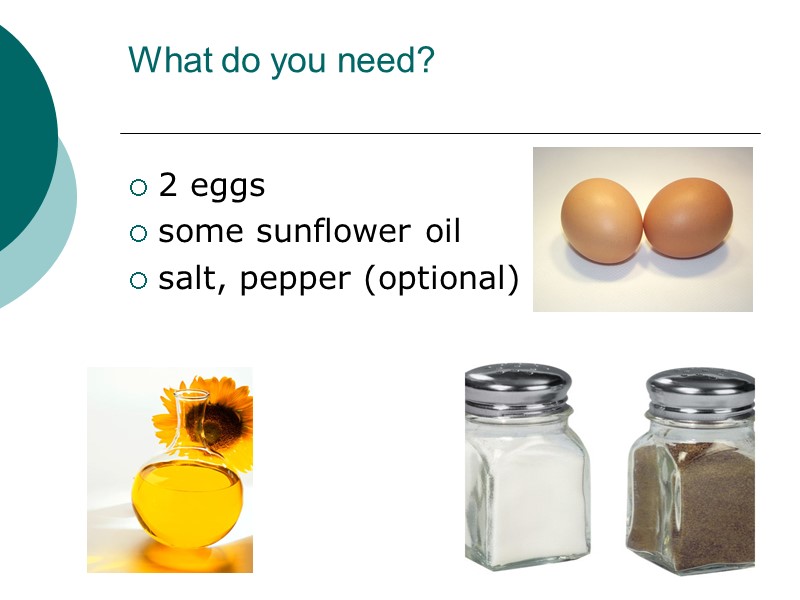 What do you need?  2 eggs some sunflower oil salt, pepper (optional)